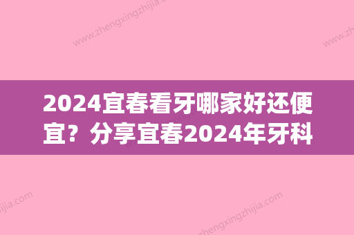 2024宜春看牙哪家好还便宜？分享宜春2024年牙科价格表！(宜春牙科医院哪家比较好)