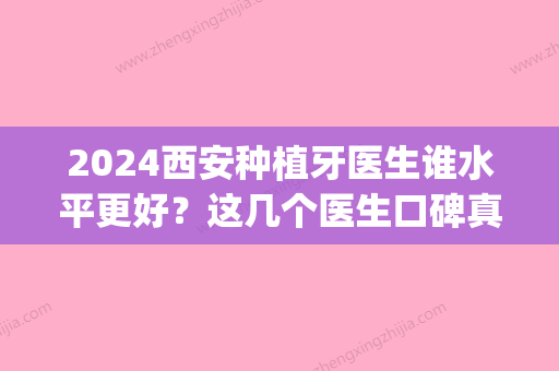 2024西安种植牙医生谁水平更好？这几个医生口碑真心不错！(西安那个医院种植牙好)