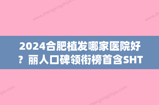 2024合肥植发哪家医院好？丽人口碑领衔榜首含SHT植发技术价格参考(合肥有哪几家植发医院比较好)