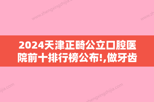 2024天津正畸公立口腔医院前十排行榜公布!,做牙齿矫正医生特点有哪些？