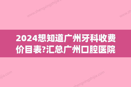 2024想知道广州牙科收费价目表?汇总广州口腔医院收费价格表(广州医科大学口腔医院收费)