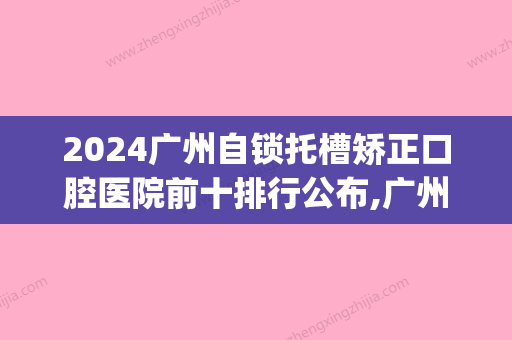 2024广州自锁托槽矫正口腔医院前十排行公布,广州矫正牙齿推荐去哪(广州矫正牙齿推荐医院哪家好)