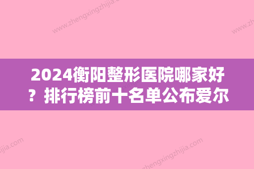 2024衡阳整形医院哪家好？排行榜前十名单公布爱尔、南华大学附属较好医院、诺美