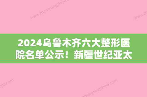 2024乌鲁木齐六大整形医院名单公示！新疆世纪亚太领衔，陈频、陈频等紧跟其