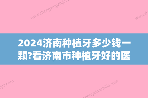 2024济南种植牙多少钱一颗?看济南市种植牙好的医院和种牙价格!(山东种植牙多少钱一颗)