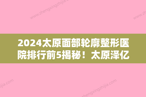 2024太原面部轮廓整形医院排行前5揭秘！太原泽亿医院、明媛、儿童医院-等上榜既