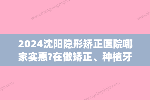 2024沈阳隐形矫正医院哪家实惠?在做矫正、种植牙方面都怎么样(沈阳隐形牙套矫正价格)