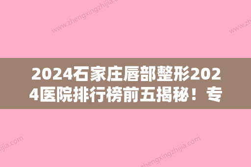 2024石家庄唇部整形2024医院排行榜前五揭秘！专家排名榜涉及凤凰医院私密、石家