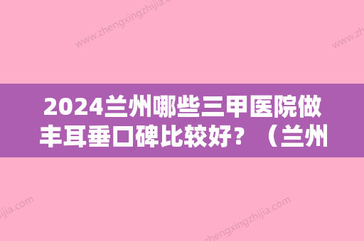 2024兰州哪些三甲医院做丰耳垂口碑比较好？（兰州耳朵看的好的是哪家医院）