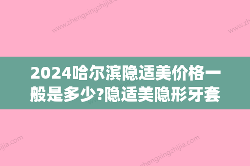 2024哈尔滨隐适美价格一般是多少?隐适美隐形牙套哪些医生可以做(隐适美牙套价格大概在多少)