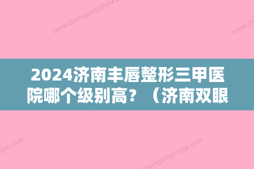 2024济南丰唇整形三甲医院哪个级别高？（济南双眼皮整形医生排名）