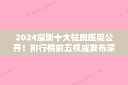 2024深圳十大祛斑医院公开！排行榜前五权威发布深圳爱康健齿医院、新生实力领衔