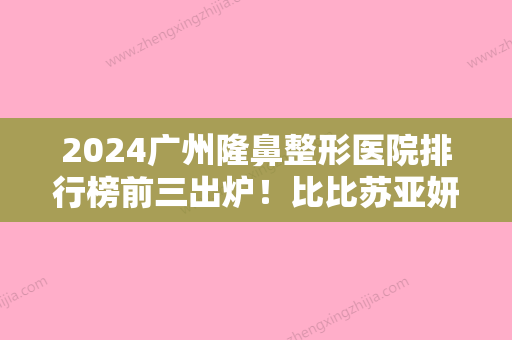 2024广州隆鼻整形医院排行榜前三出炉！比比苏亚妍雅、广州中医药大学较好附