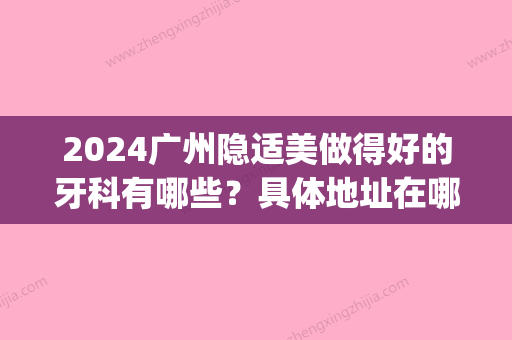 2024广州隐适美做得好的牙科有哪些？具体地址在哪里？(广州隐适美去哪里做比较好)