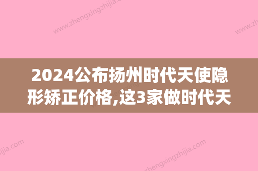 2024公布扬州时代天使隐形矫正价格,这3家做时代天使正畸口碑好(时代天使隐形矫正价格3万)