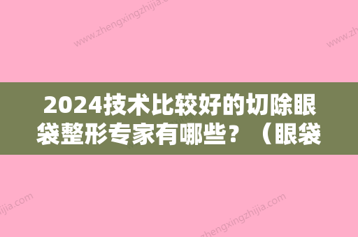 2024技术比较好的切除眼袋整形专家有哪些？（眼袋切除术效果怎么样?）