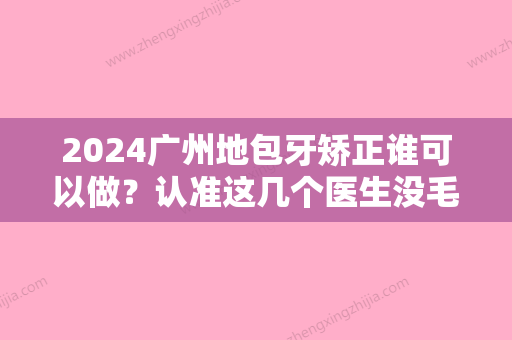 2024广州地包牙矫正谁可以做？认准这几个医生没毛病！