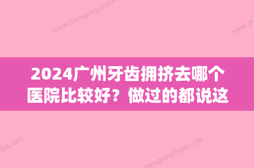 2024广州牙齿拥挤去哪个医院比较好？做过的都说这几家医院好(广州市看牙齿哪间医院比较好)