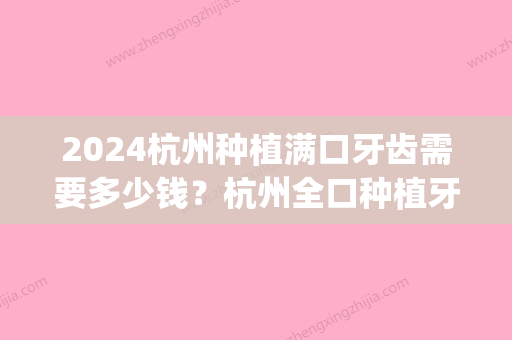 2024杭州种植满口牙齿需要多少钱？杭州全口种植牙价格公布！(种植满口牙,大约24颗总价大约需要多少钱)