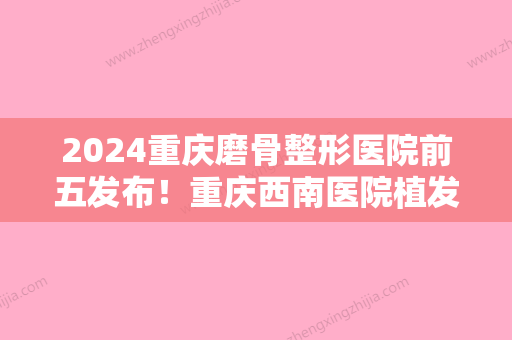 2024重庆磨骨整形医院前五发布！重庆西南医院植发科、西南、长城实力上榜资