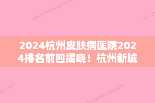 2024杭州皮肤病医院2024排名前四揭晓！杭州新城医院、杭州市下城区中西医结合医