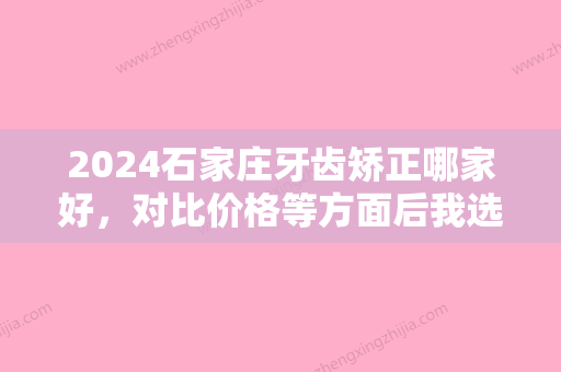 2024石家庄牙齿矫正哪家好，对比价格等方面后我选择景生口腔