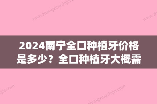 2024南宁全口种植牙价格是多少？全口种植牙大概需要费用？(广西种植牙多少钱一颗2024价格表)