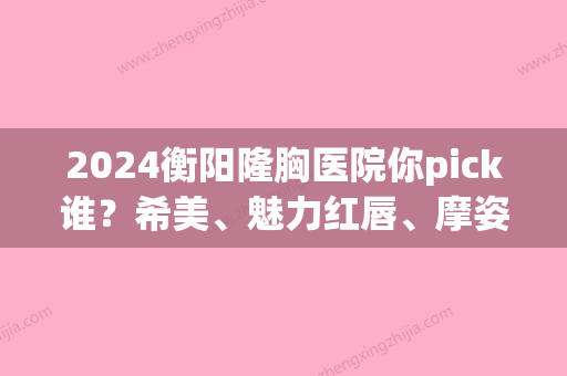 2024衡阳隆胸医院你pick谁？希美、魅力红唇、摩姿领衔前三面部假体隆胸价格查询