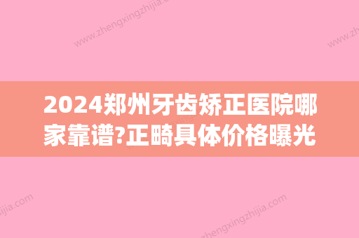 2024郑州牙齿矫正医院哪家靠谱?正畸具体价格曝光！(郑州正畸医院排名)