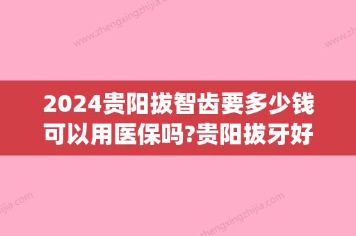 2024贵阳拔智齿要多少钱可以用医保吗?贵阳拔牙好医院价格公开!(贵阳市口腔医院拔智齿可以用医保卡)