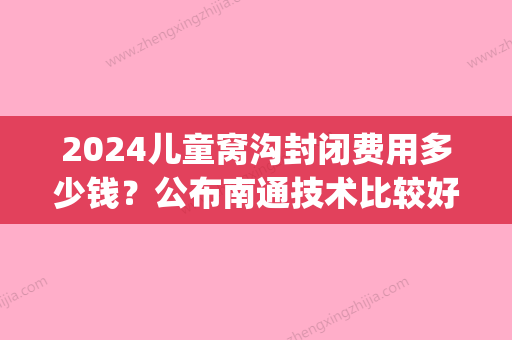 2024儿童窝沟封闭费用多少钱？公布南通技术比较好的医院价格(小孩沟窝封闭多少钱)