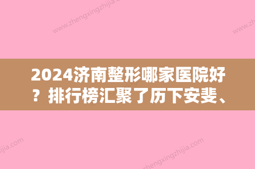 2024济南整形哪家医院好？排行榜汇聚了历下安斐、历下木子、山东中医药大学第二