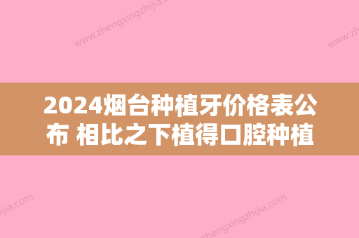 2024烟台种植牙价格表公布 相比之下植得口腔种植牙还是划算