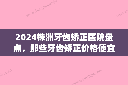 2024株洲牙齿矫正医院盘点，那些牙齿矫正价格便宜又好的医院(株洲矫正牙齿多少钱)