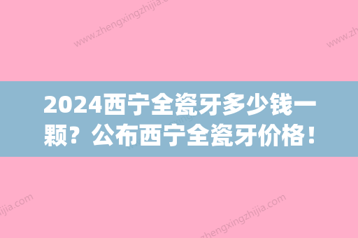 2024西宁全瓷牙多少钱一颗？公布西宁全瓷牙价格！(全瓷牙价格表2024国产全瓷多少钱一颗)