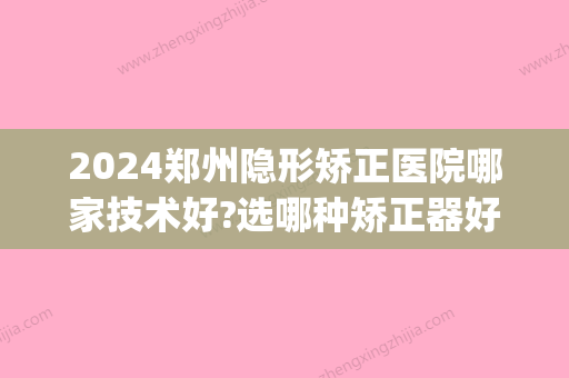 2024郑州隐形矫正医院哪家技术好?选哪种矫正器好？(郑州牙齿矫正隐形需要多少钱)