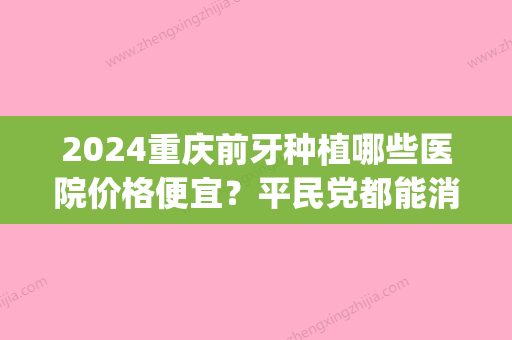 2024重庆前牙种植哪些医院价格便宜？平民党都能消费的医院推荐！(重庆三甲医院种植牙要多少钱)