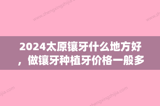 2024太原镶牙什么地方好，做镶牙种植牙价格一般多少钱？(太原种植牙多少钱一颗2024)