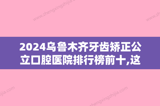 2024乌鲁木齐牙齿矫正公立口腔医院排行榜前十,这五家做完牙齿矫正像整容一样!