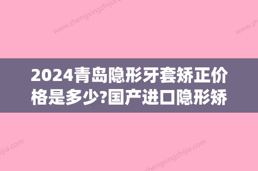 2024青岛隐形牙套矫正价格是多少?国产进口隐形矫正收费这都有(隐形牙套矫正牙齿大概多少钱)