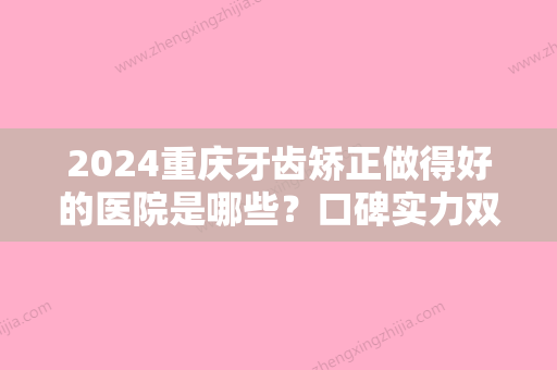 2024重庆牙齿矫正做得好的医院是哪些？口碑实力双双在线的医院名单来啦！