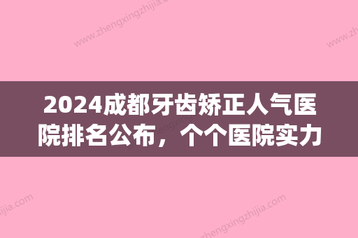 2024成都牙齿矫正人气医院排名公布，个个医院实力都不俗！(成都牙齿矫正哪家医院性价比高)