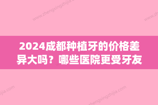 2024成都种植牙的价格差异大吗？哪些医院更受牙友们的喜欢？(成都哪家医院种植牙便宜又好)