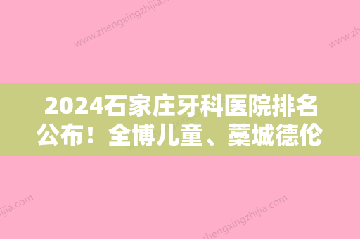 2024石家庄牙科医院排名公布！全博儿童、藁城德伦、和协等都具备资质专家价格可