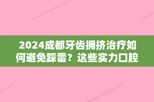 2024成都牙齿拥挤治疗如何避免踩雷？这些实力口腔医院你要知道