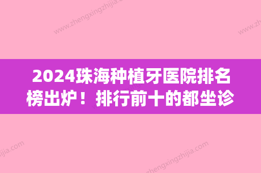 2024珠海种植牙医院排名榜出炉！排行前十的都坐诊在奥尔、珠海思迈(珠海种植牙哪家医院比较好)