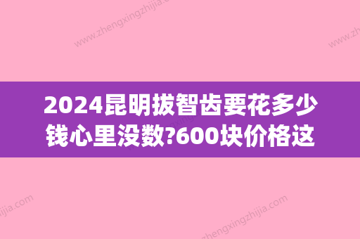 2024昆明拔智齿要花多少钱心里没数?600块价格这几家牙科推荐!(昆明拔一颗智齿多少钱)