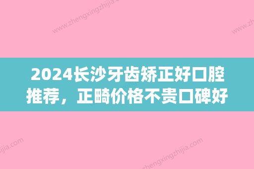 2024长沙牙齿矫正好口腔推荐，正畸价格不贵口碑好！(长沙市矫正牙齿性价比高的)