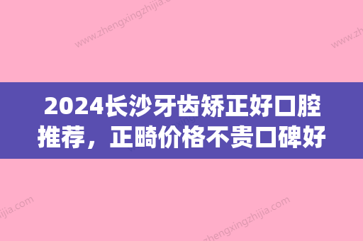 2024长沙牙齿矫正好口腔推荐，正畸价格不贵口碑好！(长沙牙齿正畸排名)