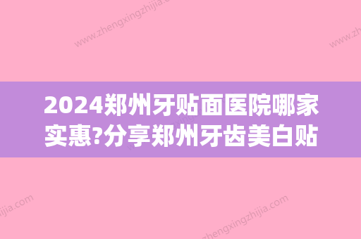 2024郑州牙贴面医院哪家实惠?分享郑州牙齿美白贴面价格(三甲医院牙齿贴面价格)